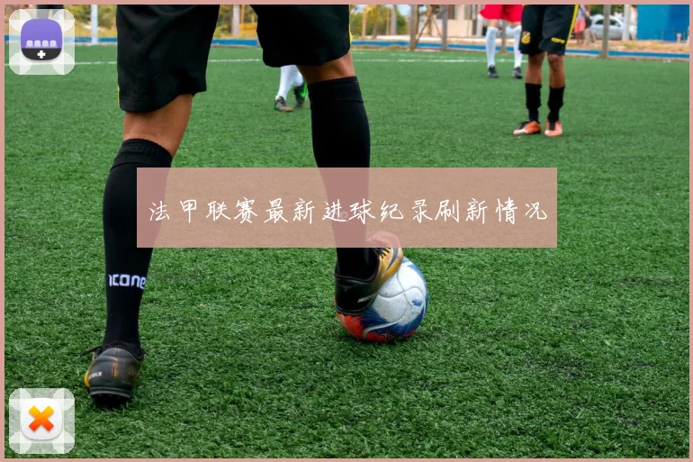 法甲联赛最新进球纪录刷新情况