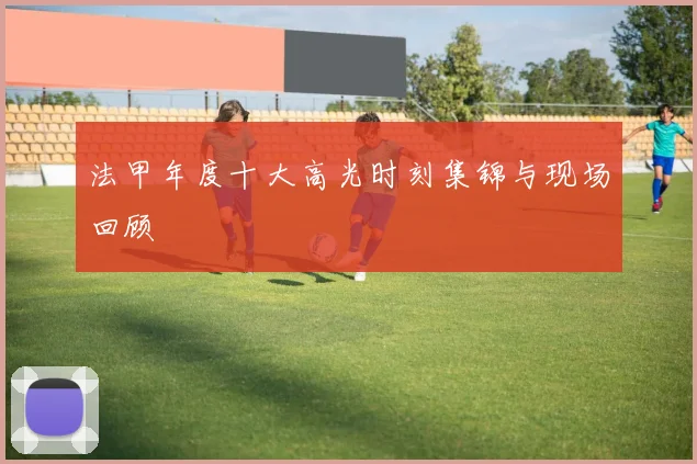 法甲年度十大高光时刻集锦与现场回顾