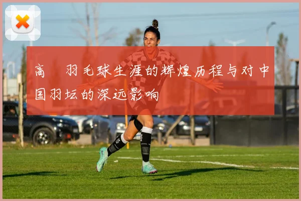 高崚羽毛球生涯的辉煌历程与对中国羽坛的深远影响