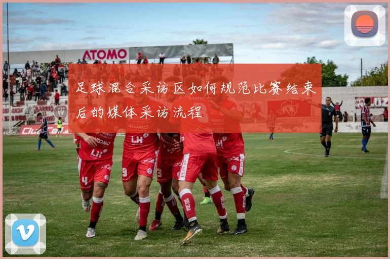 足球混合采访区如何规范比赛结束后的媒体采访流程