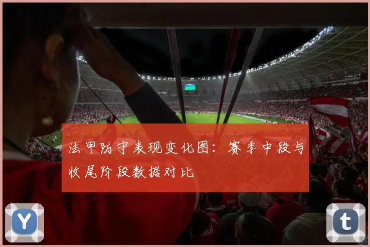 法甲防守表现变化图：赛季中段与收尾阶段数据对比