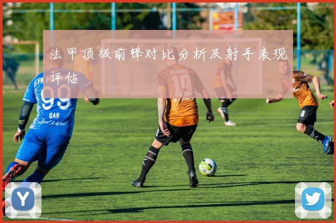 法甲顶级前锋对比分析及射手表现评估